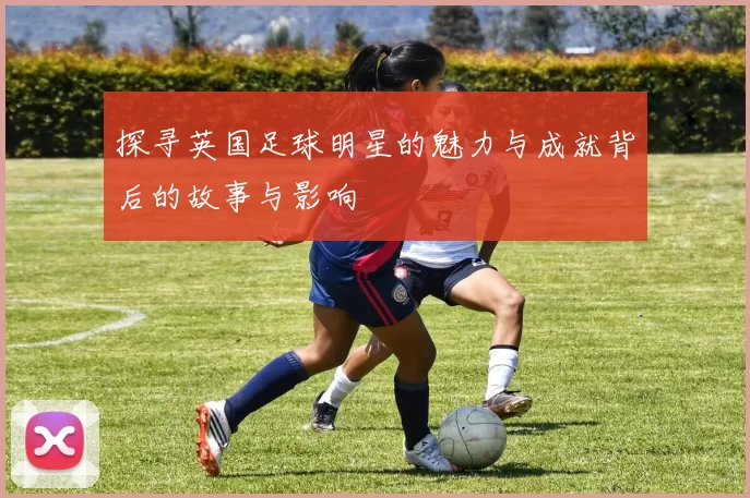 探寻英国足球明星的魅力与成就背后的故事与影响