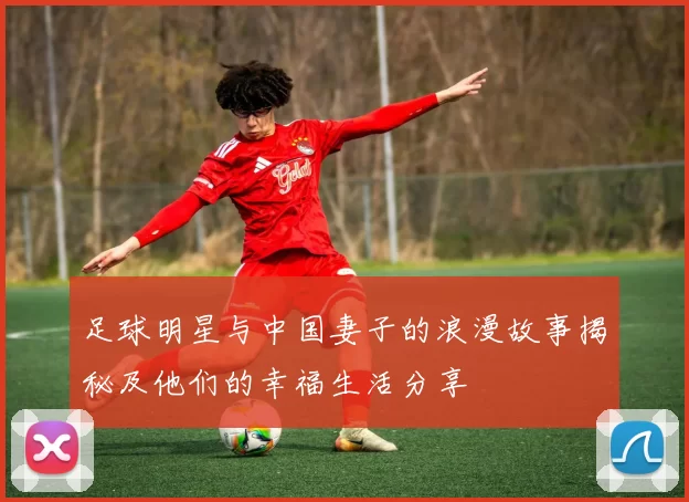 足球明星与中国妻子的浪漫故事揭秘及他们的幸福生活分享