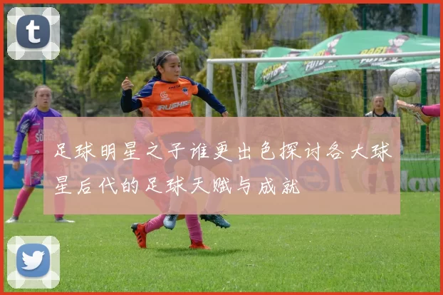 足球明星之子谁更出色探讨各大球星后代的足球天赋与成就