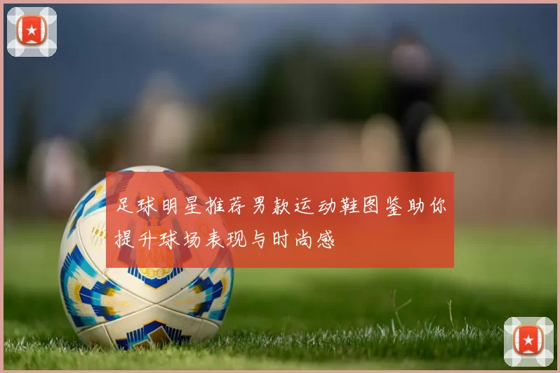 足球明星推荐男款运动鞋图鉴助你提升球场表现与时尚感
