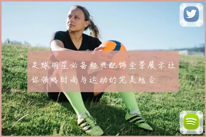 足球明星必备经典配饰全景展示让你领略时尚与运动的完美结合