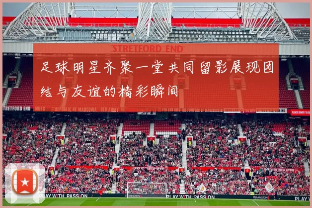 足球明星齐聚一堂共同留影展现团结与友谊的精彩瞬间