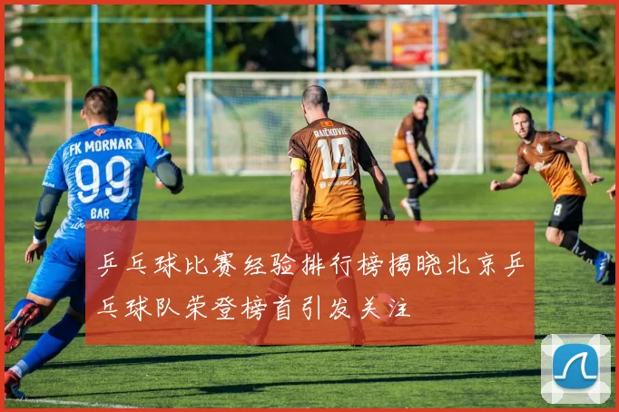 乒乓球比赛经验排行榜揭晓北京乒乓球队荣登榜首引发关注