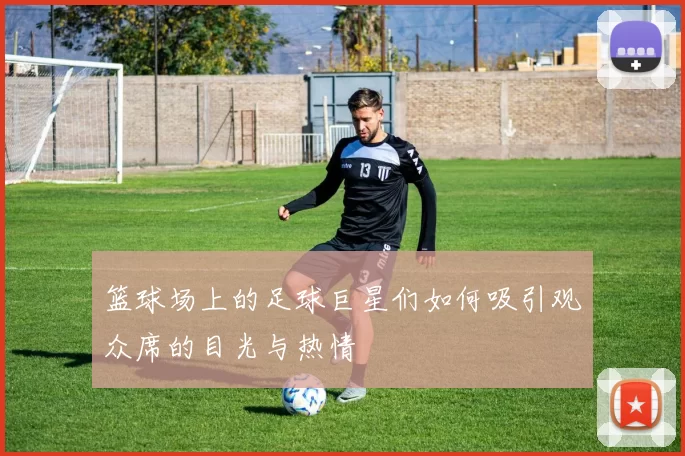 篮球场上的足球巨星们如何吸引观众席的目光与热情
