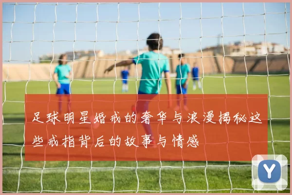 足球明星婚戒的奢华与浪漫揭秘这些戒指背后的故事与情感