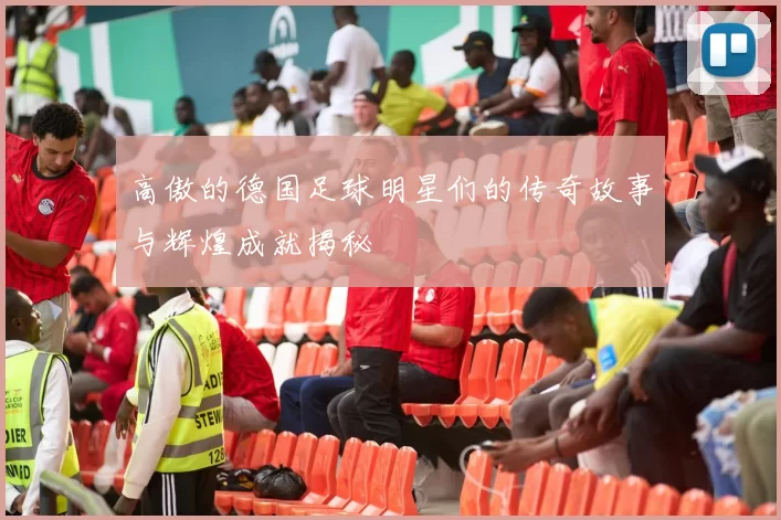 高傲的德国足球明星们的传奇故事与辉煌成就揭秘