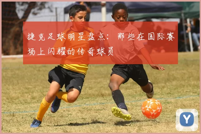 捷克足球明星盘点：那些在国际赛场上闪耀的传奇球员