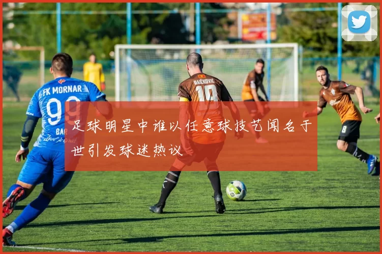 足球明星中谁以任意球技艺闻名于世引发球迷热议