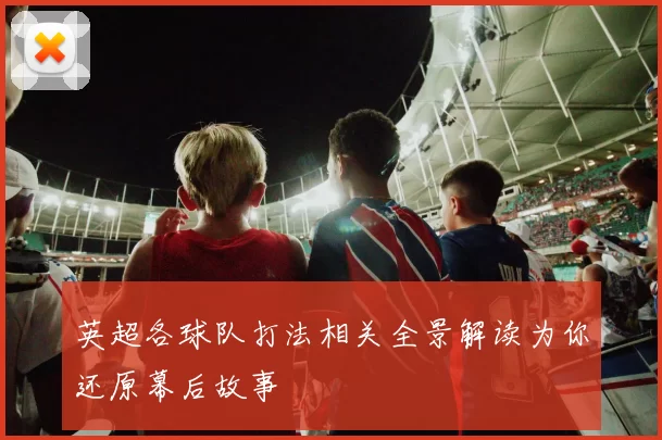 英超各球队打法相关全景解读为你还原幕后故事