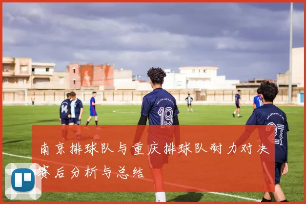 南京排球队与重庆排球队耐力对决赛后分析与总结