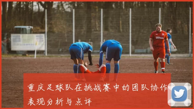 重庆足球队在挑战赛中的团队协作表现分析与点评