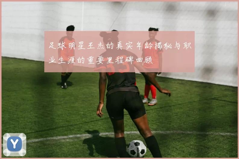 足球明星王杰的真实年龄揭秘与职业生涯的重要里程碑回顾