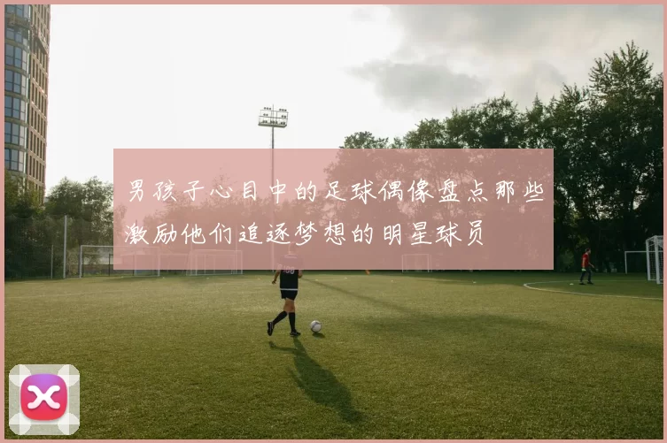 男孩子心目中的足球偶像盘点那些激励他们追逐梦想的明星球员