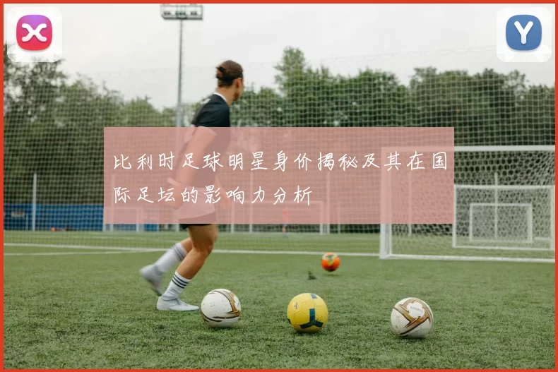 比利时足球明星身价揭秘及其在国际足坛的影响力分析
