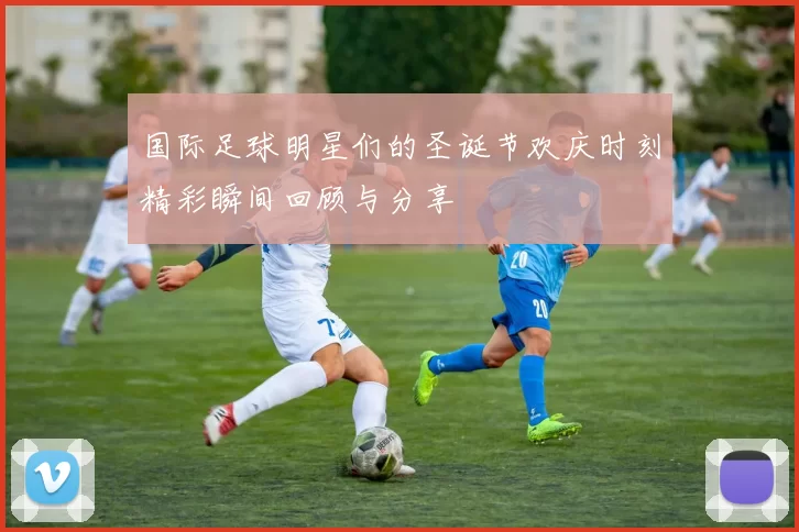 国际足球明星们的圣诞节欢庆时刻精彩瞬间回顾与分享