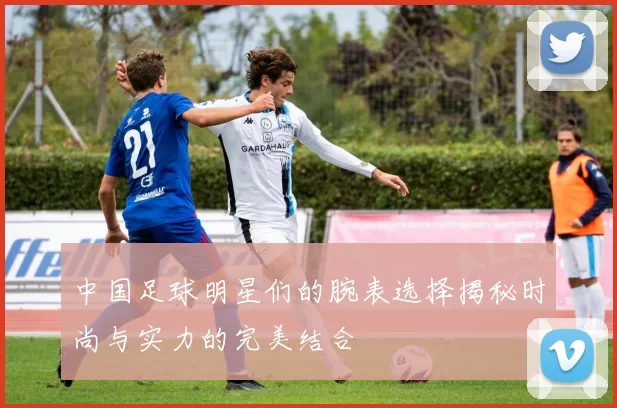 中国足球明星们的腕表选择揭秘时尚与实力的完美结合