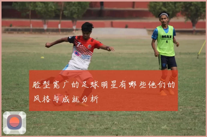 脸型宽广的足球明星有哪些他们的风格与成就分析