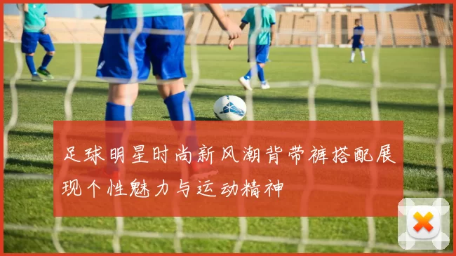 足球明星时尚新风潮背带裤搭配展现个性魅力与运动精神