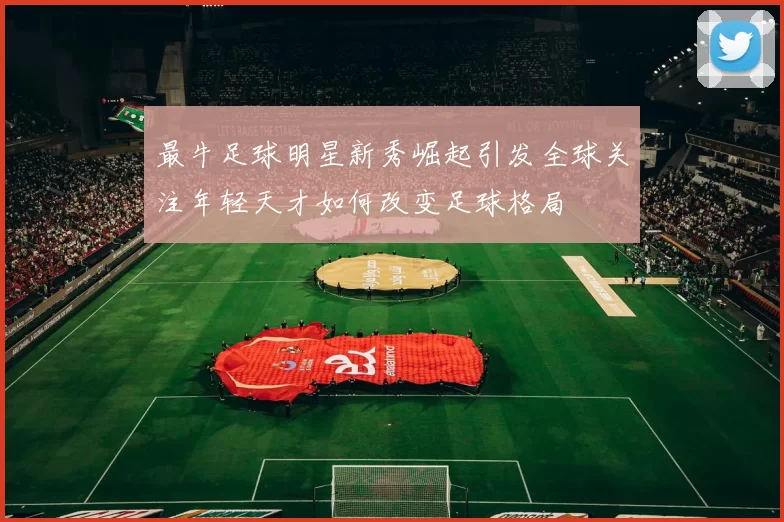 最牛足球明星新秀崛起引发全球关注年轻天才如何改变足球格局