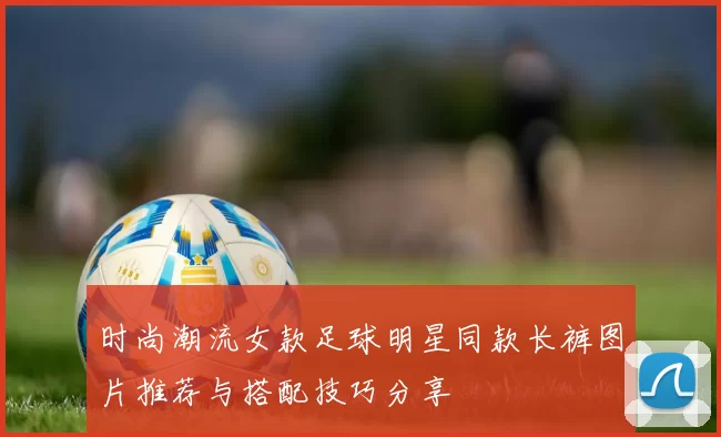 时尚潮流女款足球明星同款长裤图片推荐与搭配技巧分享