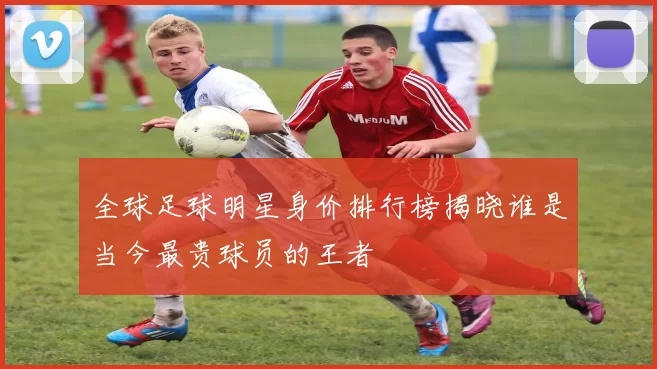 全球足球明星身价排行榜揭晓谁是当今最贵球员的王者