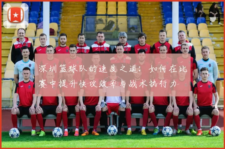 深圳篮球队的速度之道：如何在比赛中提升快攻效率与战术执行力